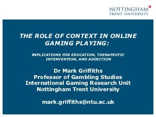 THE ROLE OF CONTEXT IN ONLINE
      GAMING PLAYING:
   IMPLICATIONS FOR EDUCATION, THERAPEUTIC
         INTERVENTION, AND ADDICTION


           Dr Mark Griffiths
    Professor of Gambling Studies
 International Gaming Research Unit
     Nottingham Trent University

       mark.griffiths@ntu.ac.uk
 