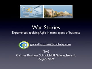 War Stories
Experiences applying Agile in many types of business


             gerard.hartnett@coclarity.com

                      ITAG
   Cairnes Business School, NUI Galway, Ireland.
                   22-Jan-2009
 