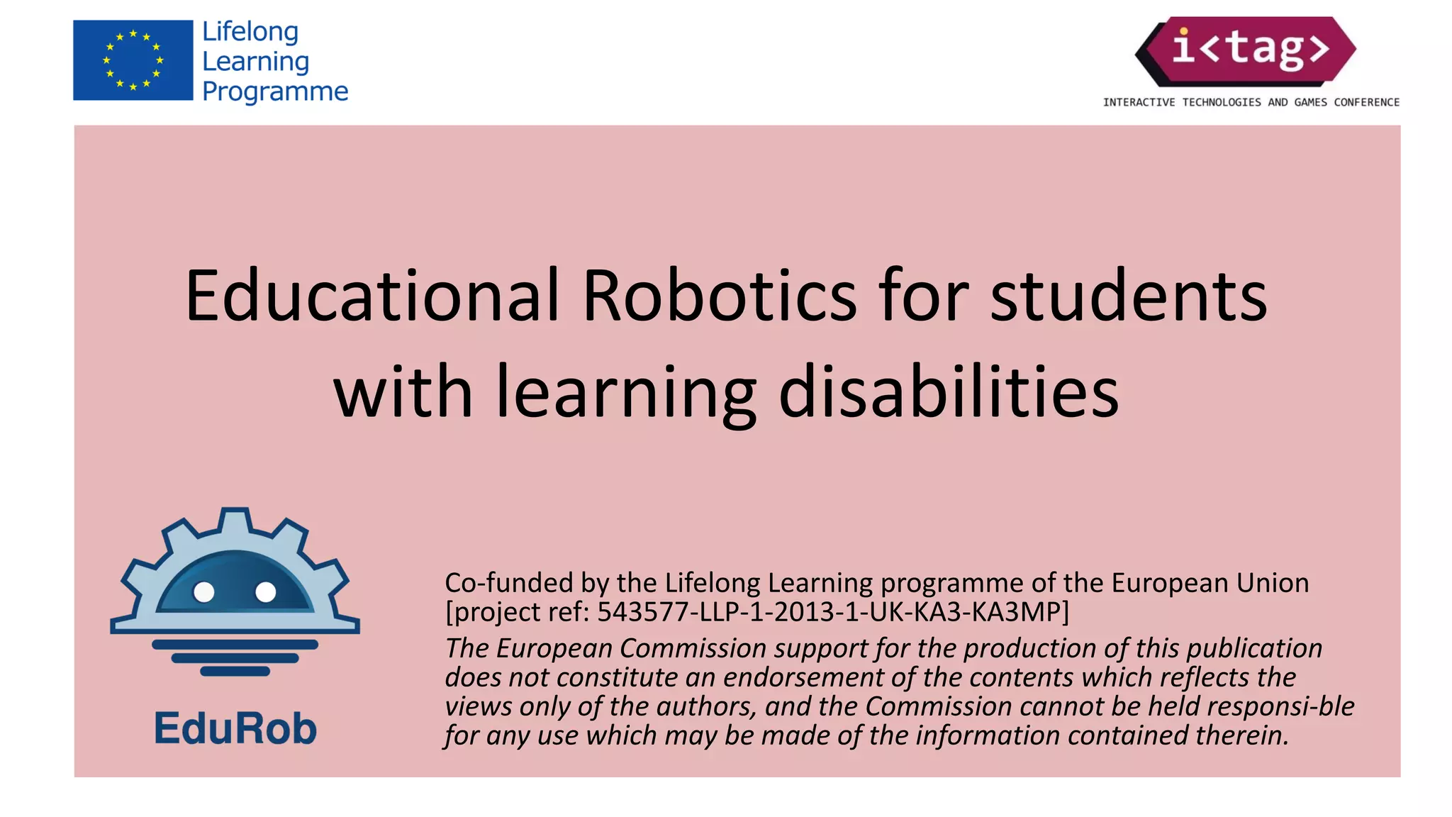 Co-funded by the Lifelong Learning programme of the European Union
[project ref: 543577-LLP-1-2013-1-UK-KA3-KA3MP]
The European Commission support for the production of this publication
does not constitute an endorsement of the contents which reflects the
views only of the authors, and the Commission cannot be held responsi-ble
for any use which may be made of the information contained therein.
Educational Robotics for students
with learning disabilities
 