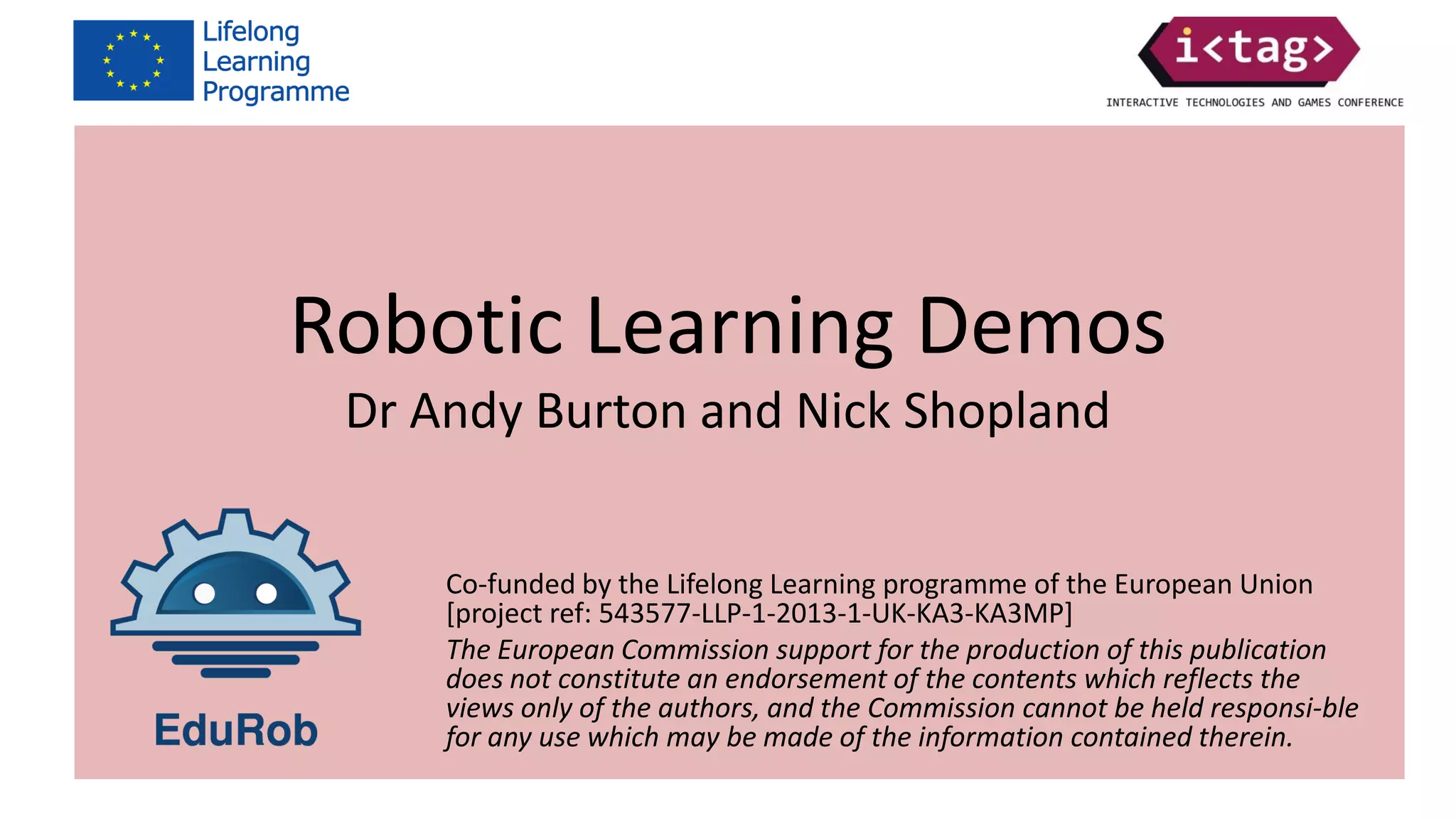Co-funded by the Lifelong Learning programme of the European Union
[project ref: 543577-LLP-1-2013-1-UK-KA3-KA3MP]
The European Commission support for the production of this publication
does not constitute an endorsement of the contents which reflects the
views only of the authors, and the Commission cannot be held responsi-ble
for any use which may be made of the information contained therein.
Robotic Learning Demos
Dr Andy Burton and Nick Shopland
Co-funded by the Lifelong Learning programme of the European Union
[project ref: 543577-LLP-1-2013-1-UK-KA3-KA3MP]
The European Commission support for the production of this publication
does not constitute an endorsement of the contents which reflects the
views only of the authors, and the Commission cannot be held responsi-ble
for any use which may be made of the information contained therein.
 