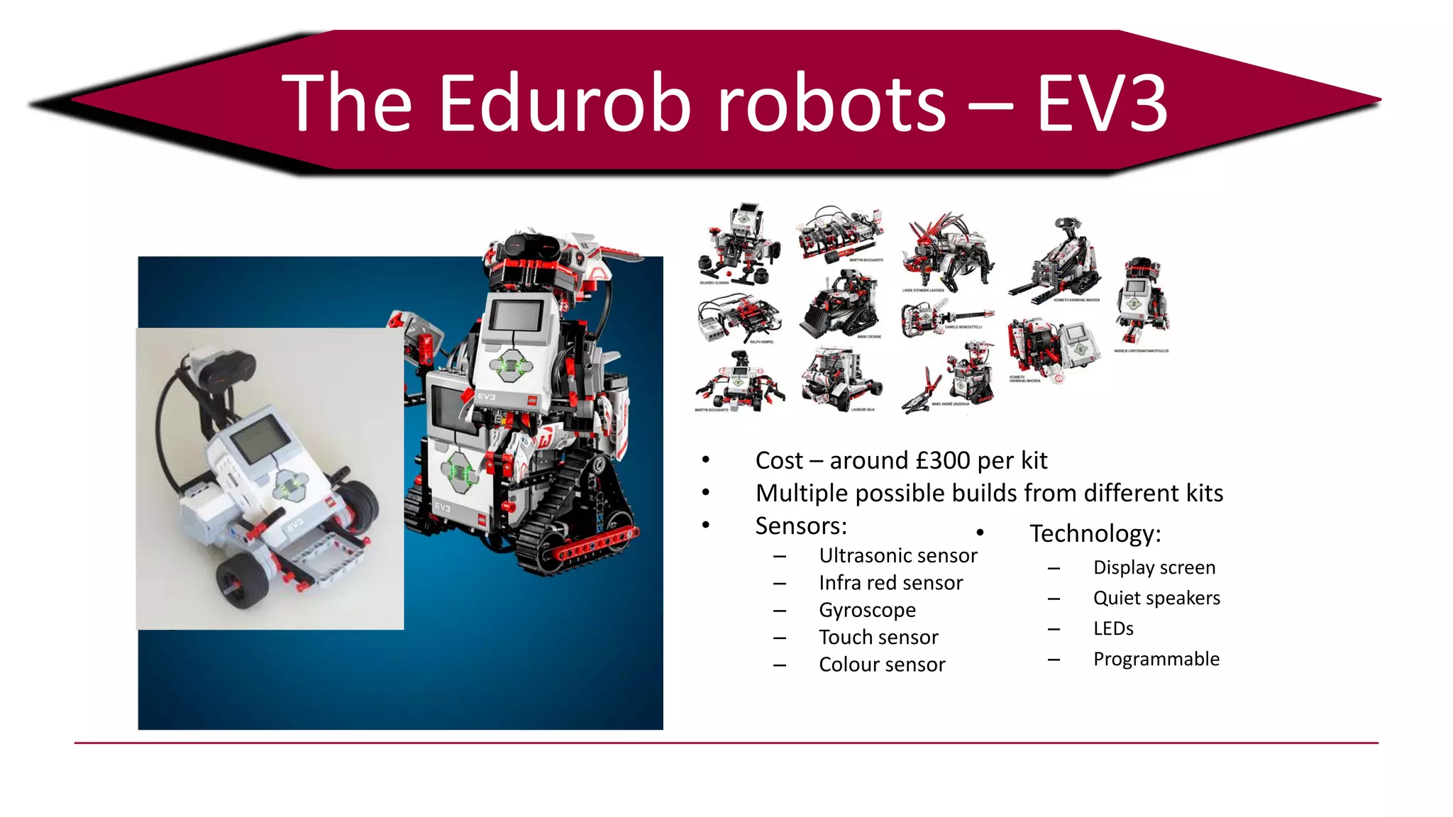The Edurob robots – EV3
• Cost – around £300 per kit
• Multiple possible builds from different kits
• Sensors:
– Ultrasonic sensor
– Infra red sensor
– Gyroscope
– Touch sensor
– Colour sensor
• Technology:
– Display screen
– Quiet speakers
– LEDs
– Programmable
 