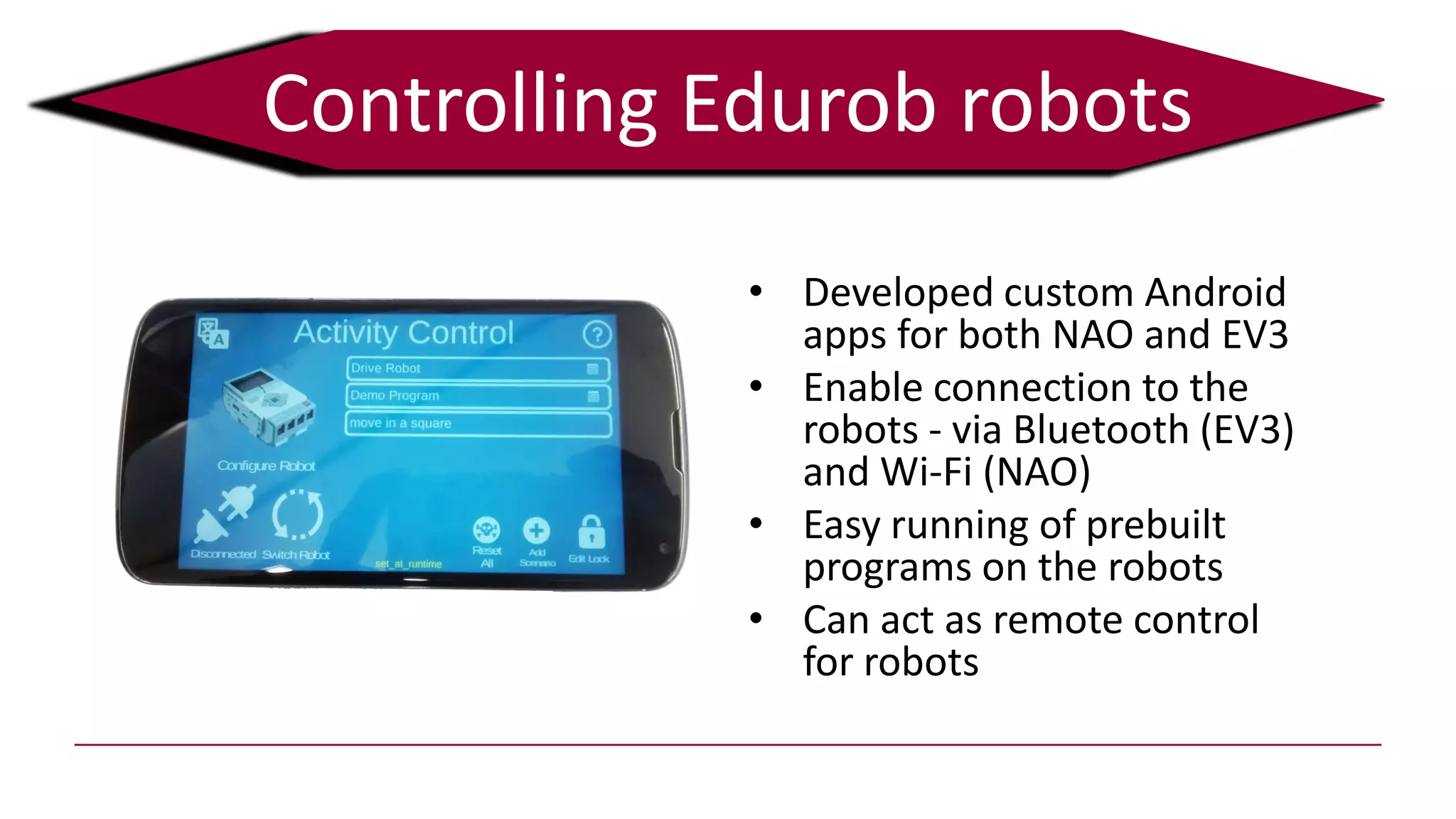 Controlling Edurob robots
• Developed custom Android
apps for both NAO and EV3
• Enable connection to the
robots - via Bluetooth (EV3)
and Wi-Fi (NAO)
• Easy running of prebuilt
programs on the robots
• Can act as remote control
for robots
 