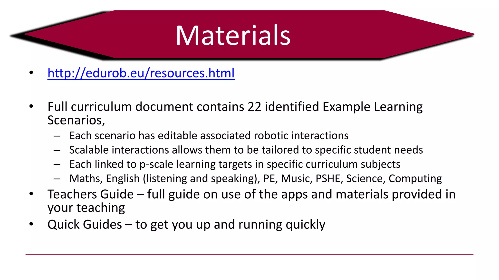 Materials
• http://edurob.eu/resources.html
• Full curriculum document contains 22 identified Example Learning
Scenarios,
– Each scenario has editable associated robotic interactions
– Scalable interactions allows them to be tailored to specific student needs
– Each linked to p-scale learning targets in specific curriculum subjects
– Maths, English (listening and speaking), PE, Music, PSHE, Science, Computing
• Teachers Guide – full guide on use of the apps and materials provided in
your teaching
• Quick Guides – to get you up and running quickly
 