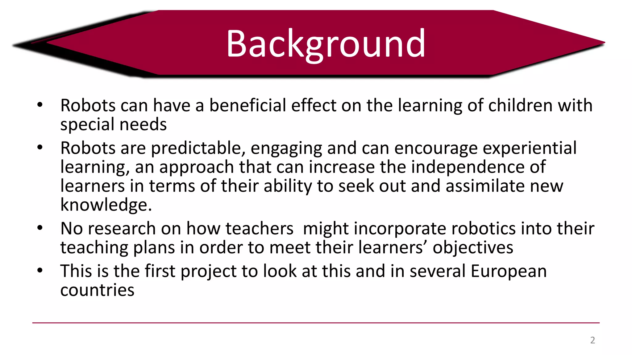 • Robots can have a beneficial effect on the learning of children with
special needs
• Robots are predictable, engaging and can encourage experiential
learning, an approach that can increase the independence of
learners in terms of their ability to seek out and assimilate new
knowledge.
• No research on how teachers might incorporate robotics into their
teaching plans in order to meet their learners’ objectives
• This is the first project to look at this and in several European
countries
2
Background
 