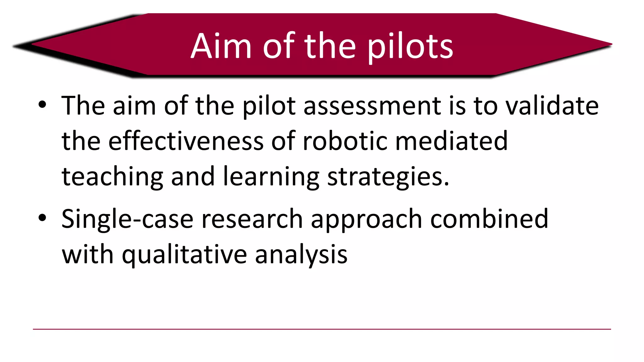 Aim of the pilots
• The aim of the pilot assessment is to validate
the effectiveness of robotic mediated
teaching and learning strategies.
• Single-case research approach combined
with qualitative analysis
 