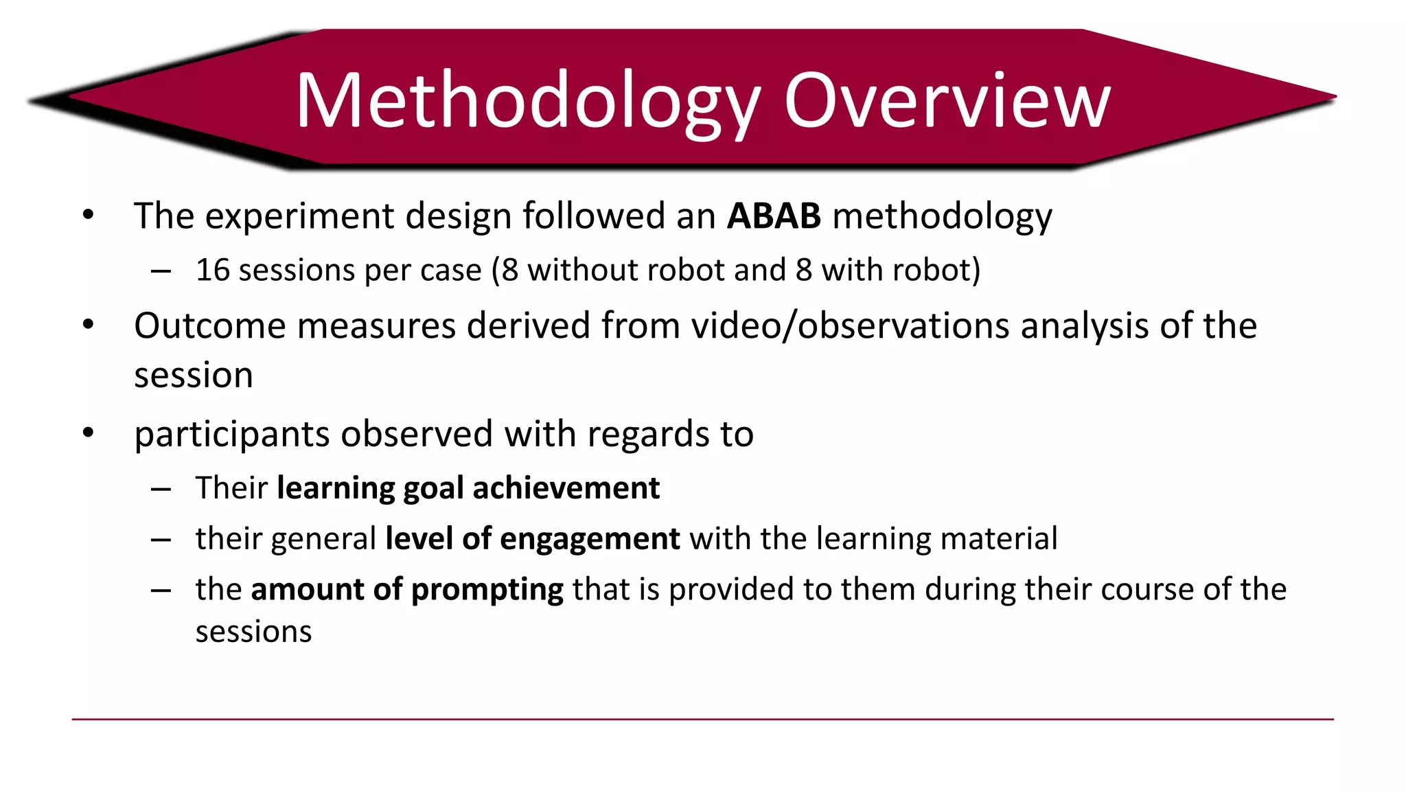 • The experiment design followed an ABAB methodology
– 16 sessions per case (8 without robot and 8 with robot)
• Outcome measures derived from video/observations analysis of the
session
• participants observed with regards to
– Their learning goal achievement
– their general level of engagement with the learning material
– the amount of prompting that is provided to them during their course of the
sessions
Methodology Overview
 
