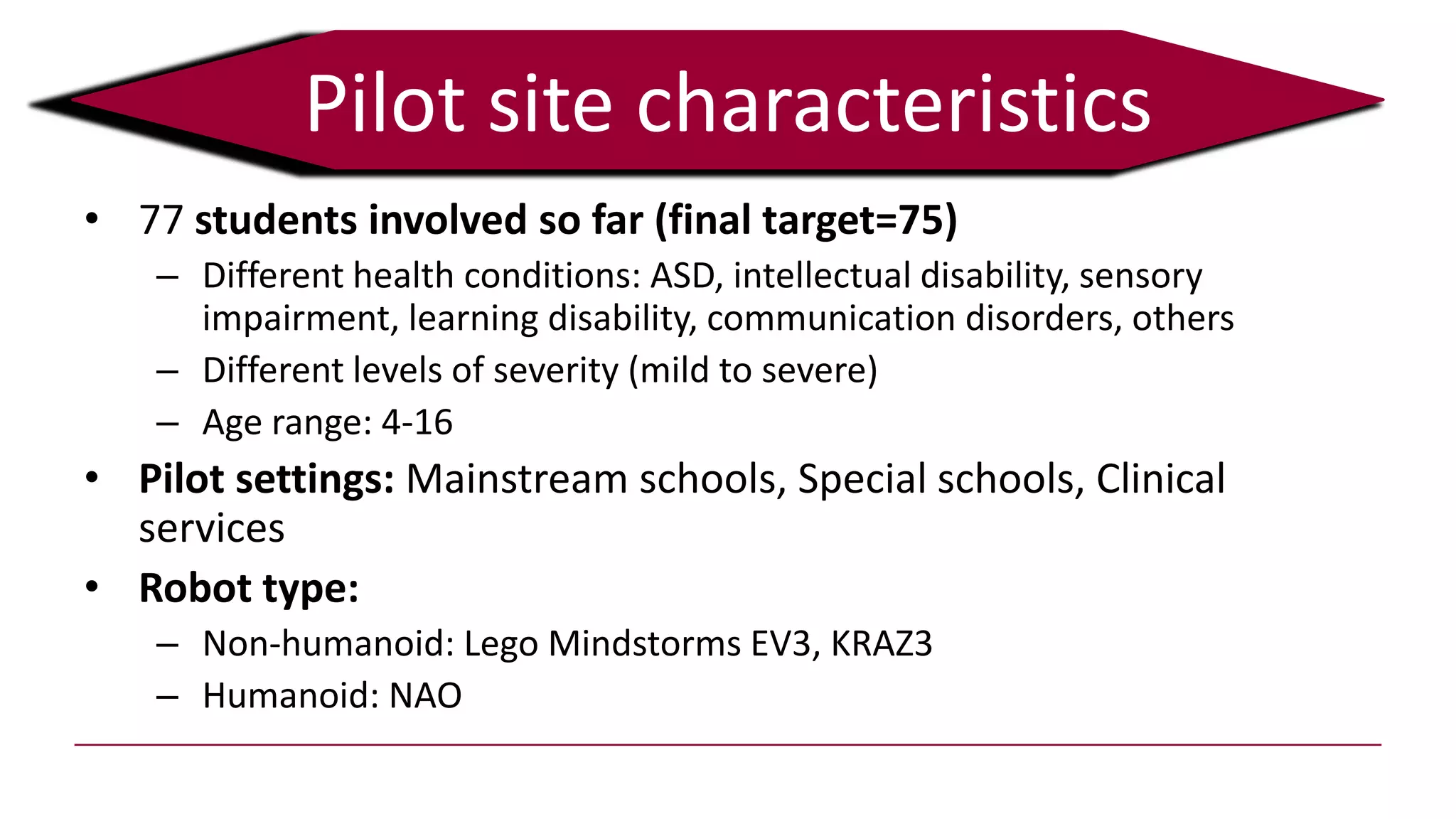 • 77 students involved so far (final target=75)
– Different health conditions: ASD, intellectual disability, sensory
impairment, learning disability, communication disorders, others
– Different levels of severity (mild to severe)
– Age range: 4-16
• Pilot settings: Mainstream schools, Special schools, Clinical
services
• Robot type:
– Non-humanoid: Lego Mindstorms EV3, KRAZ3
– Humanoid: NAO
Pilot site characteristics
 