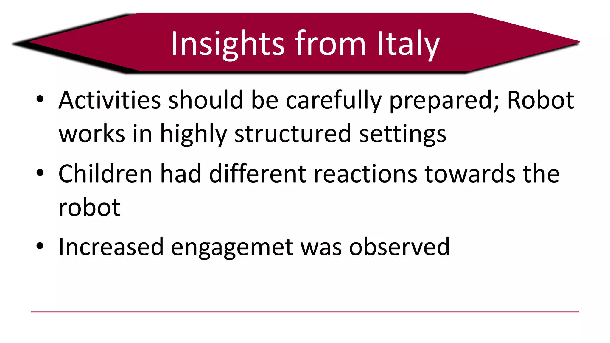 • Activities should be carefully prepared; Robot
works in highly structured settings
• Children had different reactions towards the
robot
• Increased engagemet was observed
Insights from Italy
 