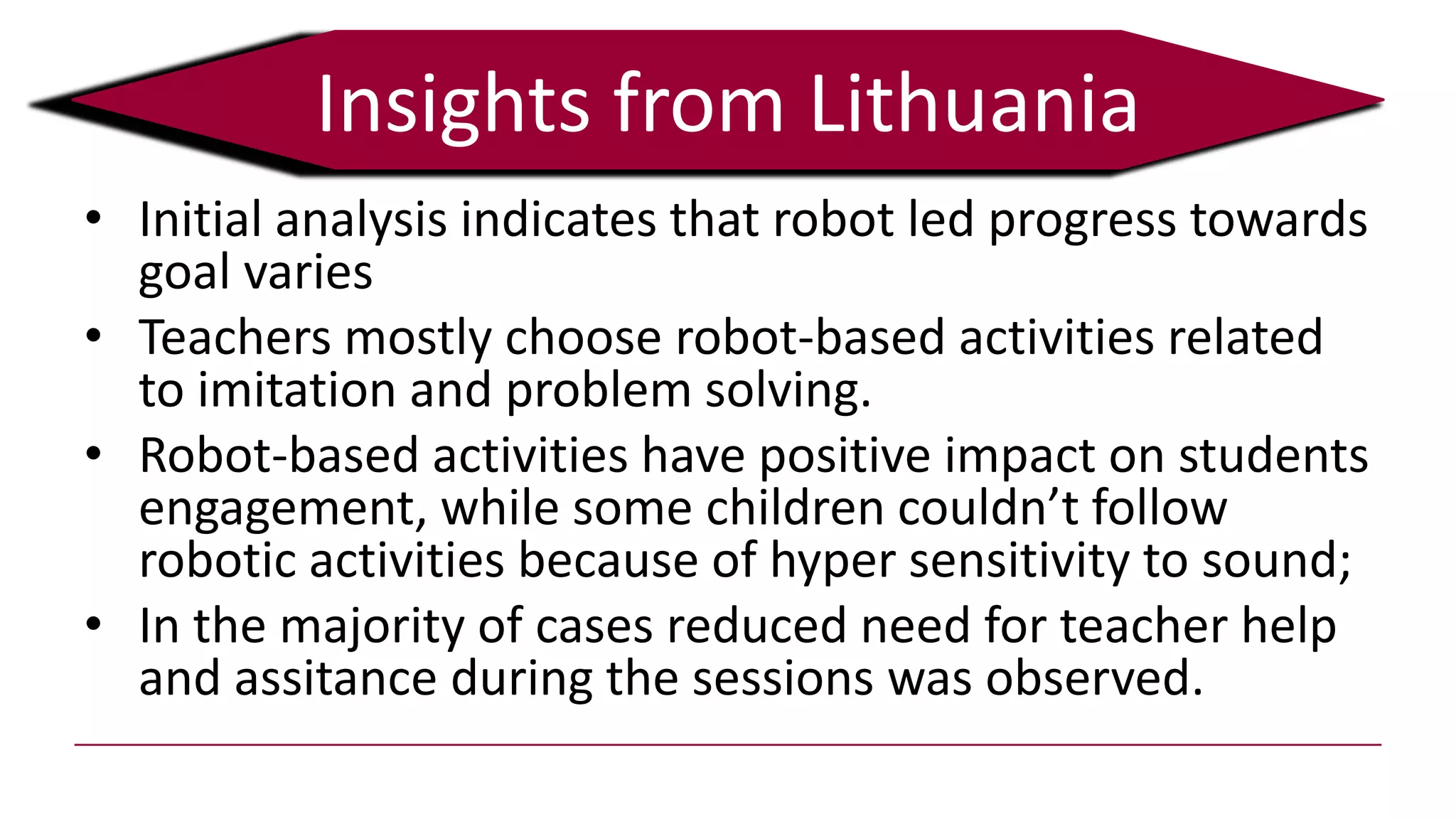 • Initial analysis indicates that robot led progress towards
goal varies
• Teachers mostly choose robot-based activities related
to imitation and problem solving.
• Robot-based activities have positive impact on students
engagement, while some children couldn’t follow
robotic activities because of hyper sensitivity to sound;
• In the majority of cases reduced need for teacher help
and assitance during the sessions was observed.
Insights from Lithuania
 