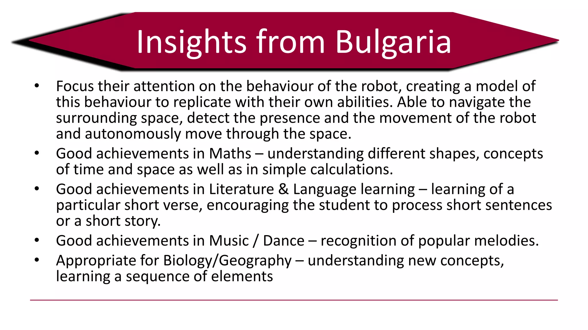 • Focus their attention on the behaviour of the robot, creating a model of
this behaviour to replicate with their own abilities. Able to navigate the
surrounding space, detect the presence and the movement of the robot
and autonomously move through the space.
• Good achievements in Maths – understanding different shapes, concepts
of time and space as well as in simple calculations.
• Good achievements in Literature & Language learning – learning of a
particular short verse, encouraging the student to process short sentences
or a short story.
• Good achievements in Music / Dance – recognition of popular melodies.
• Appropriate for Biology/Geography – understanding new concepts,
learning a sequence of elements
Insights from Bulgaria
 