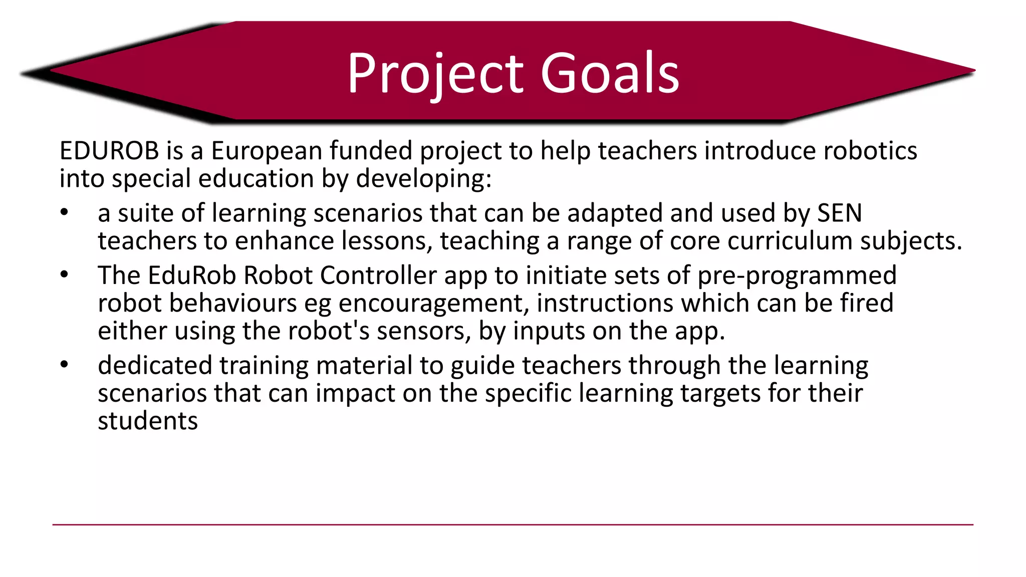 Project Goals
EDUROB is a European funded project to help teachers introduce robotics
into special education by developing:
• a suite of learning scenarios that can be adapted and used by SEN
teachers to enhance lessons, teaching a range of core curriculum subjects.
• The EduRob Robot Controller app to initiate sets of pre-programmed
robot behaviours eg encouragement, instructions which can be fired
either using the robot's sensors, by inputs on the app.
• dedicated training material to guide teachers through the learning
scenarios that can impact on the specific learning targets for their
students
 