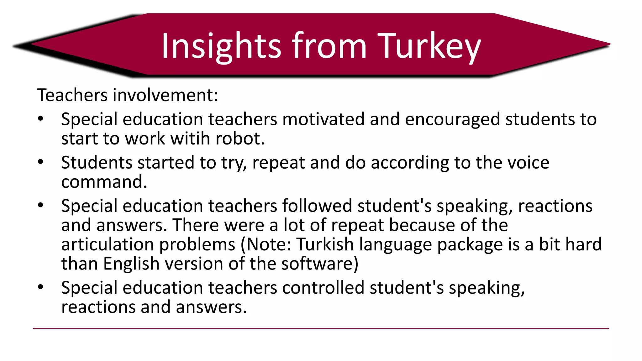 Teachers involvement:
• Special education teachers motivated and encouraged students to
start to work witih robot.
• Students started to try, repeat and do according to the voice
command.
• Special education teachers followed student's speaking, reactions
and answers. There were a lot of repeat because of the
articulation problems (Note: Turkish language package is a bit hard
than English version of the software)
• Special education teachers controlled student's speaking,
reactions and answers.
Insights from Turkey
 