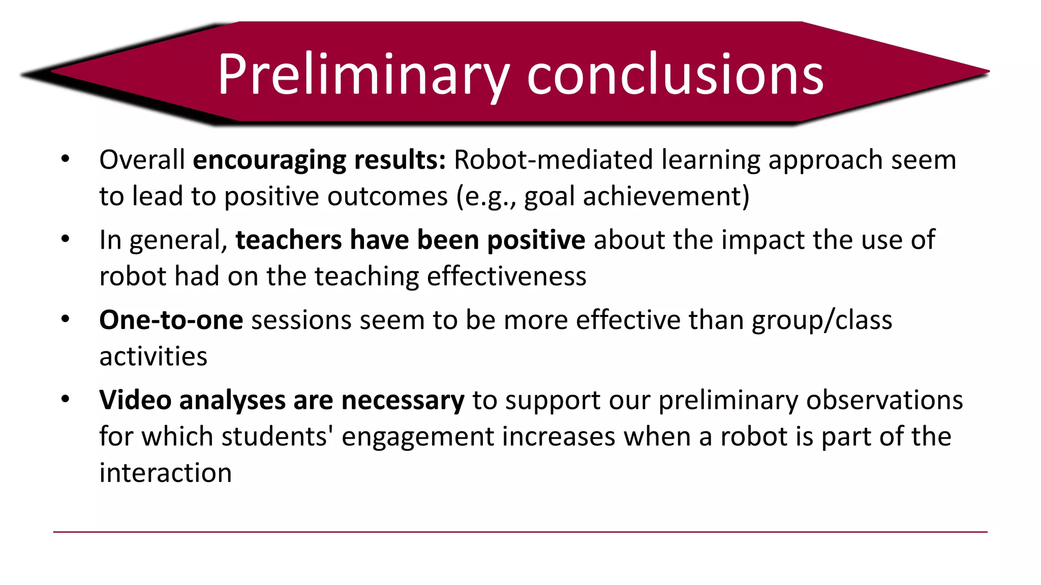 • Overall encouraging results: Robot-mediated learning approach seem
to lead to positive outcomes (e.g., goal achievement)
• In general, teachers have been positive about the impact the use of
robot had on the teaching effectiveness
• One-to-one sessions seem to be more effective than group/class
activities
• Video analyses are necessary to support our preliminary observations
for which students' engagement increases when a robot is part of the
interaction
Preliminary conclusions
 