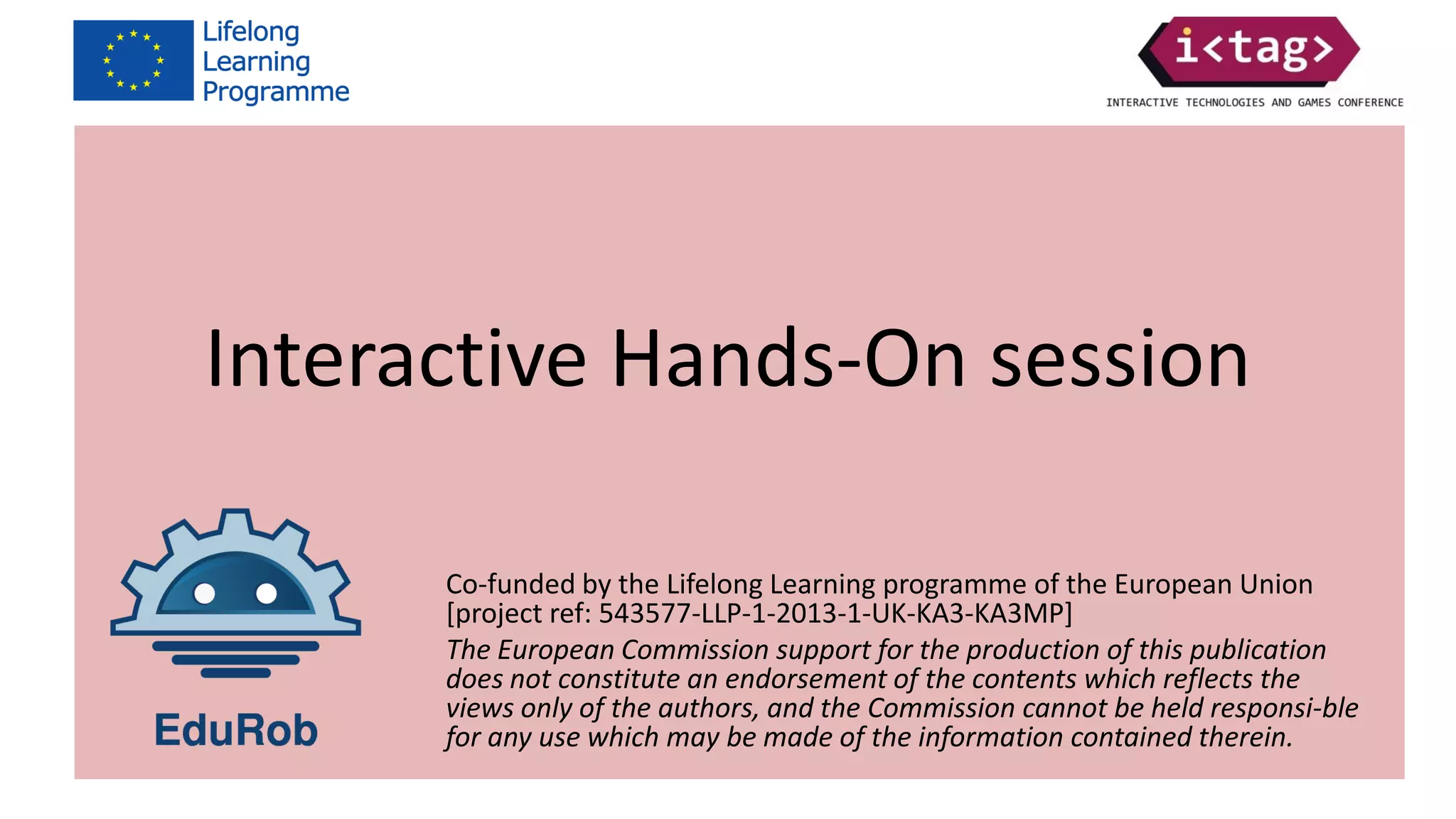 Co-funded by the Lifelong Learning programme of the European Union
[project ref: 543577-LLP-1-2013-1-UK-KA3-KA3MP]
The European Commission support for the production of this publication
does not constitute an endorsement of the contents which reflects the
views only of the authors, and the Commission cannot be held responsi-ble
for any use which may be made of the information contained therein.
Interactive Hands-On session
Co-funded by the Lifelong Learning programme of the European Union
[project ref: 543577-LLP-1-2013-1-UK-KA3-KA3MP]
The European Commission support for the production of this publication
does not constitute an endorsement of the contents which reflects the
views only of the authors, and the Commission cannot be held responsi-ble
for any use which may be made of the information contained therein.
 