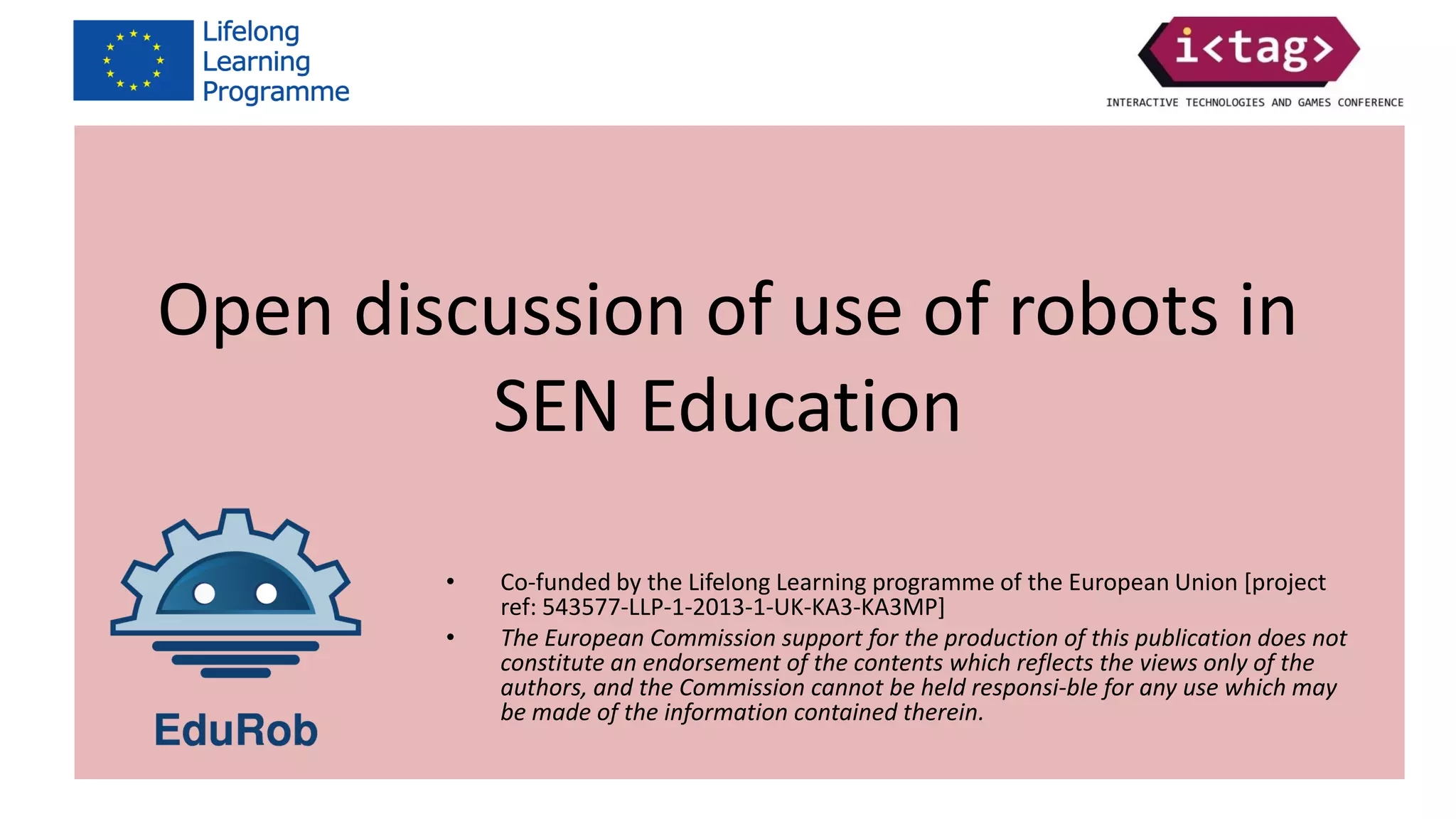 Co-funded by the Lifelong Learning programme of the European Union
[project ref: 543577-LLP-1-2013-1-UK-KA3-KA3MP]
The European Commission support for the production of this publication
does not constitute an endorsement of the contents which reflects the
views only of the authors, and the Commission cannot be held responsi-ble
for any use which may be made of the information contained therein.
Open discussion of use of robots in
SEN Education
• Co-funded by the Lifelong Learning programme of the European Union [project
ref: 543577-LLP-1-2013-1-UK-KA3-KA3MP]
• The European Commission support for the production of this publication does not
constitute an endorsement of the contents which reflects the views only of the
authors, and the Commission cannot be held responsi-ble for any use which may
be made of the information contained therein.
 