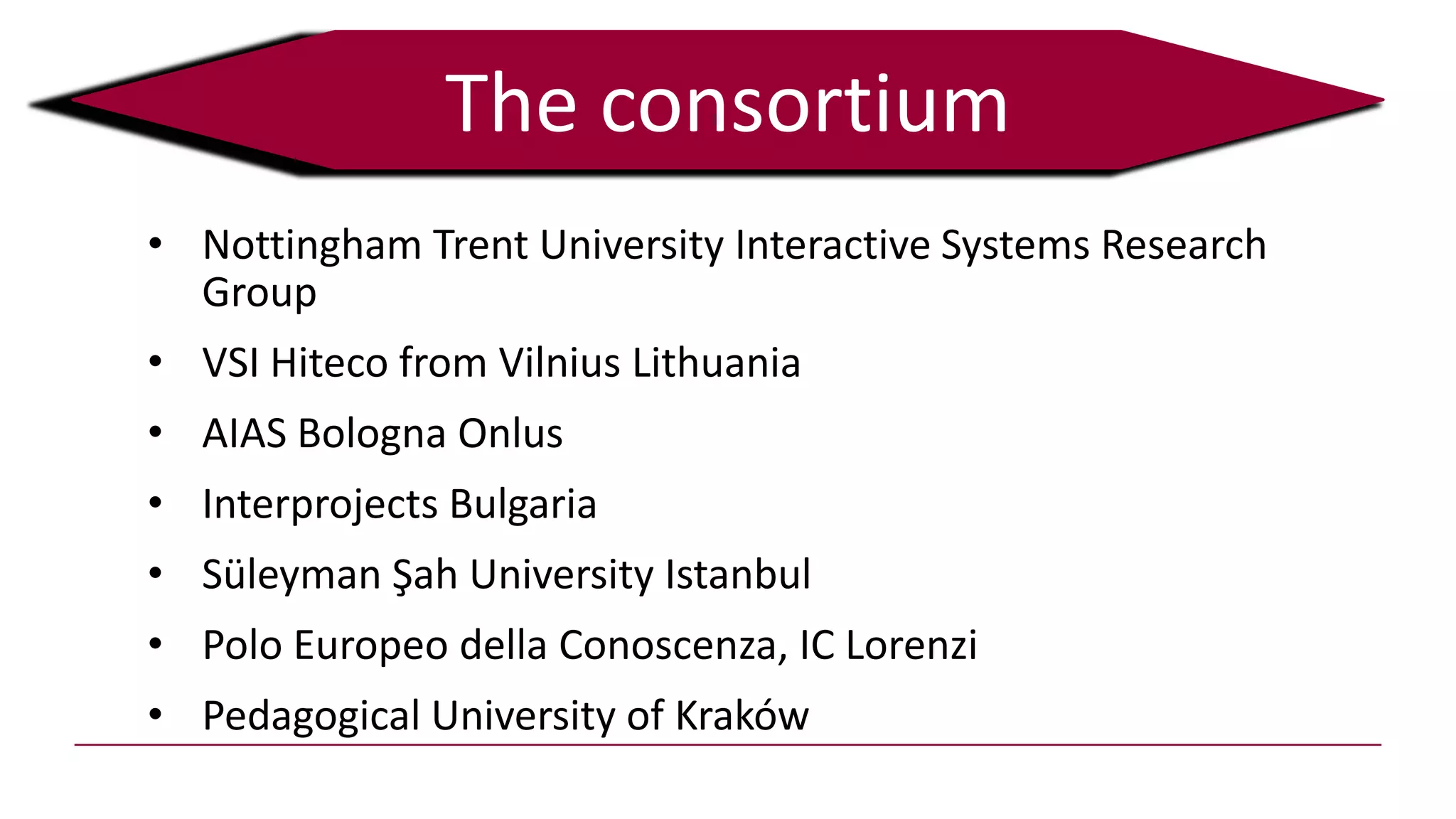 The consortium
• Nottingham Trent University Interactive Systems Research
Group
• VSI Hiteco from Vilnius Lithuania
• AIAS Bologna Onlus
• Interprojects Bulgaria
• Süleyman Şah University Istanbul
• Polo Europeo della Conoscenza, IC Lorenzi
• Pedagogical University of Kraków
 