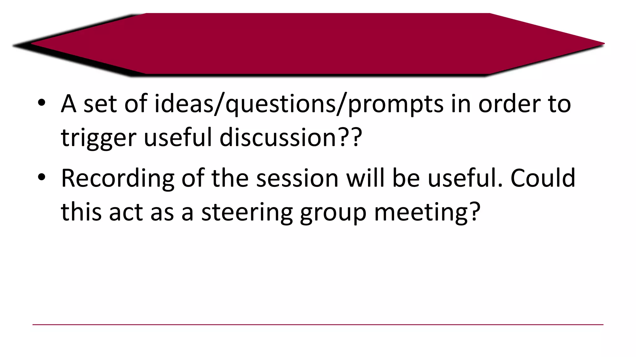 • A set of ideas/questions/prompts in order to
trigger useful discussion??
• Recording of the session will be useful. Could
this act as a steering group meeting?
 
