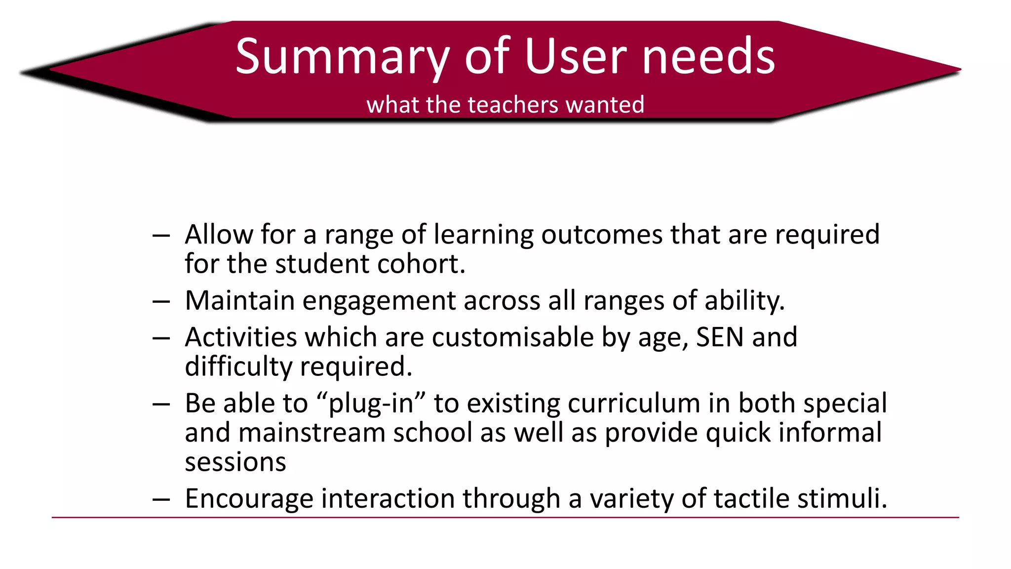 Summary of User needs
what the teachers wanted
Information collected from 272 questionnaires and interviews
or focus groups with a further 82 teachers
– Allow for a range of learning outcomes that are required
for the student cohort.
– Maintain engagement across all ranges of ability.
– Activities which are customisable by age, SEN and
difficulty required.
– Be able to “plug-in” to existing curriculum in both special
and mainstream school as well as provide quick informal
sessions
– Encourage interaction through a variety of tactile stimuli.
 
