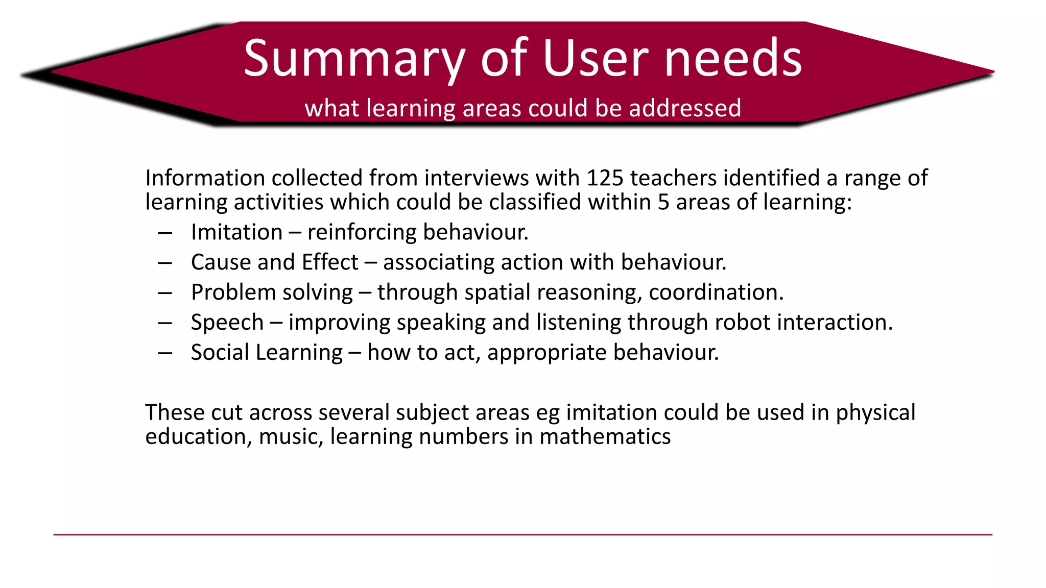 Summary of User needs
what learning areas could be addressed
Information collected from interviews with 125 teachers identified a range of
learning activities which could be classified within 5 areas of learning:
– Imitation – reinforcing behaviour.
– Cause and Effect – associating action with behaviour.
– Problem solving – through spatial reasoning, coordination.
– Speech – improving speaking and listening through robot interaction.
– Social Learning – how to act, appropriate behaviour.
These cut across several subject areas eg imitation could be used in physical
education, music, learning numbers in mathematics
 