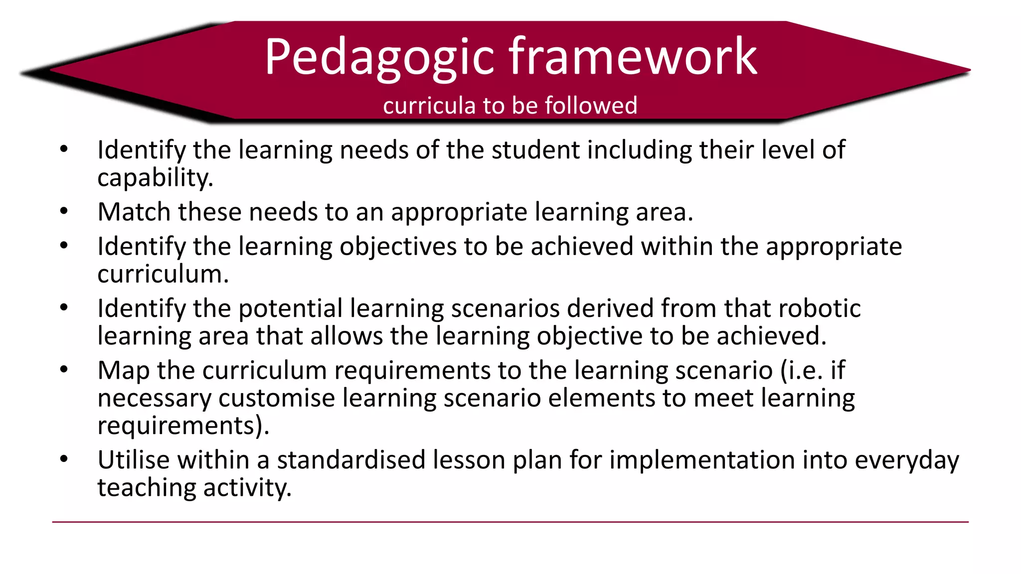 Pedagogic framework
curricula to be followed
• Identify the learning needs of the student including their level of
capability.
• Match these needs to an appropriate learning area.
• Identify the learning objectives to be achieved within the appropriate
curriculum.
• Identify the potential learning scenarios derived from that robotic
learning area that allows the learning objective to be achieved.
• Map the curriculum requirements to the learning scenario (i.e. if
necessary customise learning scenario elements to meet learning
requirements).
• Utilise within a standardised lesson plan for implementation into everyday
teaching activity.
 