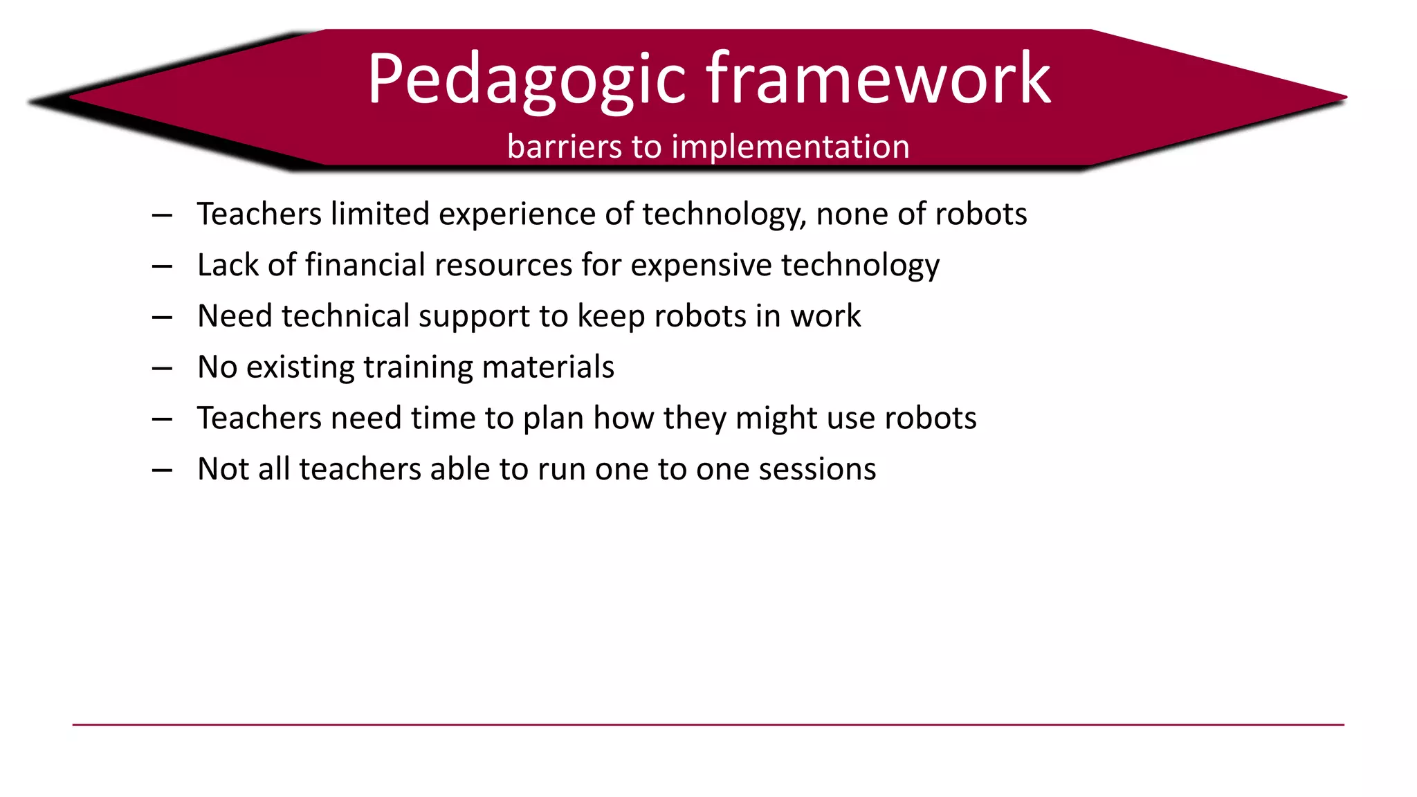 Pedagogic framework
barriers to implementation
– Teachers limited experience of technology, none of robots
– Lack of financial resources for expensive technology
– Need technical support to keep robots in work
– No existing training materials
– Teachers need time to plan how they might use robots
– Not all teachers able to run one to one sessions
 