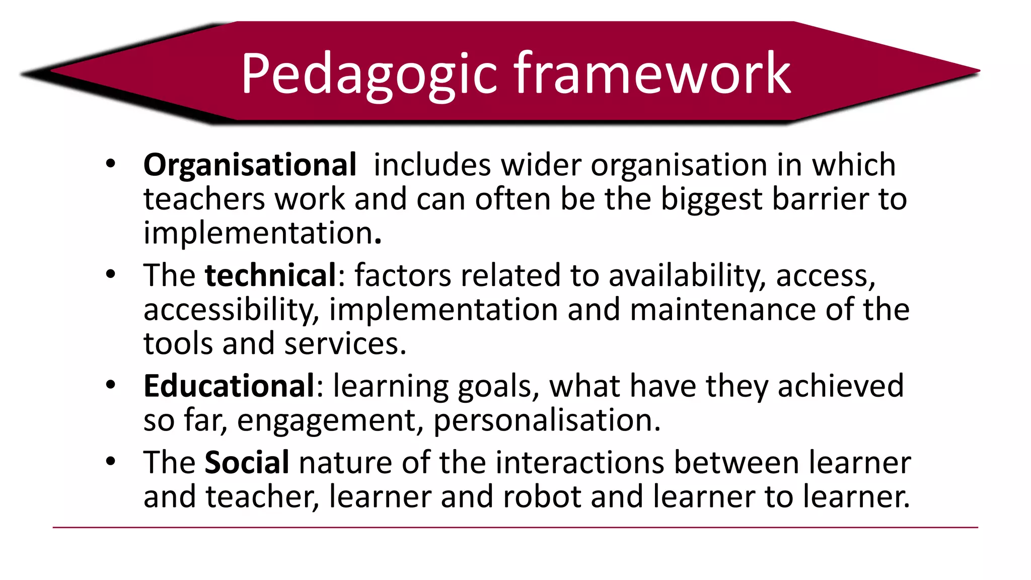 Pedagogic framework
• Organisational includes wider organisation in which
teachers work and can often be the biggest barrier to
implementation.
• The technical: factors related to availability, access,
accessibility, implementation and maintenance of the
tools and services.
• Educational: learning goals, what have they achieved
so far, engagement, personalisation.
• The Social nature of the interactions between learner
and teacher, learner and robot and learner to learner.
 