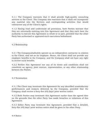 4.1.1 The Company warrants that it shall provide high-quality consulting
services to the Client. The Company also warrants that it shall not incorporate
any material into the Services and corresponding activities that would
contravene any of the Client’s rights.
4.1.2 Having read and understood all provisions, both Parties warrant that
they are voluntarily entering into this Agreement and that they each have the
authority to execute this Agreement in whole or in part, provided that the other
Party has authorized or approved such executions beforehand.
4.2 Relationship
4.2.1 The Companyshallsolely operate as an independent contractor in relation
to the Client, and not as its employee. Hence, the Client shall not provide any
employee benefits to the Company, and the Company shall not have any right
to receive such benefits.
4.2.2 Neither this Agreement nor any of its terms and conditions shall not
constitute an agency, joint venture, representation, or any other relationship
between the Parties.
4.3 Termination
4.3.1 The Client may terminate this Agreement for any identified unsatisfactory
performances and outputs delivered by the Company, provided that the
Company shall receive a forty-five (45) days’ prior written notice.
4.3.2 Both Parties may terminate this Agreement earlier than the agreed date
on the grounds that the other Party has made breaches or violations of this
Agreement.
4.3.3 Either Party may terminate this Agreement, provided that a detailed,
forty-five (45) days’ prior written notice shall be given to the other Party.
4.4 Notice
 