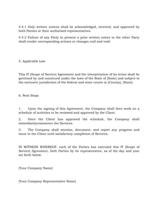 4.4.1 Only written notices shall be acknowledged, received, and approved by
both Parties or their authorized representatives.
4.4.2 Failure of any Party to present a prior written notice to the other Party
shall render corresponding actions or changes null and void.
5. Applicable Law
This IT [Scope of Service] Agreement and the interpretation of its terms shall be
governed by and construed under the laws of the State of [State] and subject to
the exclusive jurisdiction of the federal and state courts in [County], [State].
6. Next Steps
1. Upon the signing of this Agreement, the Company shall then work on a
schedule of activities to be reviewed and approved by the Client.
2. Once the Client has approved the schedule, the Company shall
immediatelycommence the Services.
3. The Company shall monitor, document, and report any progress and
issue to the Client until satisfactory completion of Services.
IN WITNESS WHEREOF, each of the Parties has executed this IT [Scope of
Service] Agreement, both Parties by its representative, as of the day and year
set forth below.
[Your Company Name]
[Your Company Representative Name]
 