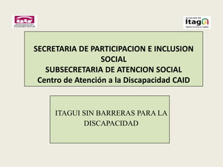 SECRETARIA DE PARTICIPACION E INCLUSION
                  SOCIAL
   SUBSECRETARIA DE ATENCION SOCIAL
 Centro de Atención a la Discapacidad CAID


     ITAGUI SIN BARRERAS PARA LA
            DISCAPACIDAD
 