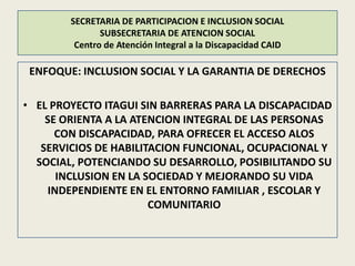 SECRETARIA DE PARTICIPACION E INCLUSION SOCIAL
               SUBSECRETARIA DE ATENCION SOCIAL
         Centro de Atención Integral a la Discapacidad CAID

 ENFOQUE: INCLUSION SOCIAL Y LA GARANTIA DE DERECHOS

• EL PROYECTO ITAGUI SIN BARRERAS PARA LA DISCAPACIDAD
    SE ORIENTA A LA ATENCION INTEGRAL DE LAS PERSONAS
      CON DISCAPACIDAD, PARA OFRECER EL ACCESO ALOS
   SERVICIOS DE HABILITACION FUNCIONAL, OCUPACIONAL Y
  SOCIAL, POTENCIANDO SU DESARROLLO, POSIBILITANDO SU
      INCLUSION EN LA SOCIEDAD Y MEJORANDO SU VIDA
    INDEPENDIENTE EN EL ENTORNO FAMILIAR , ESCOLAR Y
                       COMUNITARIO
 