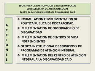 SECRETARIA DE PARTICIPACION E INCLUSION SOCIAL
            SUBSECRETARIA DE ATENCION SOCIAL
      Centro de Atención Integral a la Discapacidad CAID

     FORMULACION E IMPLEMENTACION DE
      POLITICA PUBLICA DE DISCAPACIDAD.
A
     IMPLEMENTACION DE OBSERVATORIO DE
C
      DISCAPACIDAD
C
     IMPLEMENTACION DE CENTROS DE VIDA
I     INDEPENDIENTES
O    OFERTA INSTITUCIONAL DE SERVICIOS Y DE
N     PROGRAMAS DE ATENCION INTEGRAL.
E    IMPLEMENTACION DEL CENTRO DE ATENCION
S     INTEGRAL A LA DISCAPACIDAD CAID
 