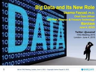 1 talk at iTAG Meeting, London, June 4, 2015 – Copyright Usama Fayyad © 2015
Big Data and Its New Role
Usama Fayyad, Ph.D.
Chief Data Officer
CIO Risk, Finance, & Treasury Technology
Barclays
June 4, 2015
Twitter: @usamaf
iTAG Meeting 2015
London– June 4, 2015
 