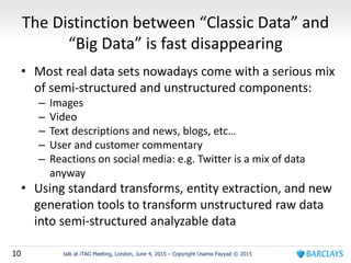 10 talk at iTAG Meeting, London, June 4, 2015 – Copyright Usama Fayyad © 2015
The Distinction between “Classic Data” and
“Big Data” is fast disappearing
• Most real data sets nowadays come with a serious mix
of semi-structured and unstructured components:
– Images
– Video
– Text descriptions and news, blogs, etc…
– User and customer commentary
– Reactions on social media: e.g. Twitter is a mix of data
anyway
• Using standard transforms, entity extraction, and new
generation tools to transform unstructured raw data
into semi-structured analyzable data
 