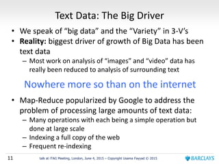 11 talk at iTAG Meeting, London, June 4, 2015 – Copyright Usama Fayyad © 2015
Text Data: The Big Driver
• We speak of “big data” and the “Variety” in 3-V’s
• Reality: biggest driver of growth of Big Data has been
text data
– Most work on analysis of “images” and “video” data has
really been reduced to analysis of surrounding text
Nowhere more so than on the internet
• Map-Reduce popularized by Google to address the
problem of processing large amounts of text data:
– Many operations with each being a simple operation but
done at large scale
– Indexing a full copy of the web
– Frequent re-indexing
 