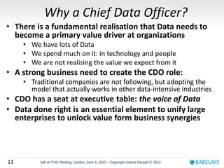13 talk at iTAG Meeting, London, June 4, 2015 – Copyright Usama Fayyad © 2015
Why a Chief Data Officer?
• There is a fundamental realisation that Data needs to
become a primary value driver at organizations
• We have lots of Data
• We spend much on it: in technology and people
• We are not realising the value we expect from it
• A strong business need to create the CDO role:
• Traditional companies are not following, but adopting the
model that actually works in other data-intensive industries
• CDO has a seat at executive table: the voice of Data
• Data done right is an essential element to unify large
enterprises to unlock value form business synergies
 