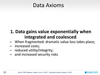 15 talk at iTAG Meeting, London, June 4, 2015 – Copyright Usama Fayyad © 2015
Data Axioms
1. Data gains value exponentially when
integrated and coalesced.
– When fragmented: dramatic value loss takes place;
– increased costs;
– reduced utility/integrity;
– and increased security risks
 