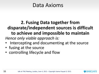 16 talk at iTAG Meeting, London, June 4, 2015 – Copyright Usama Fayyad © 2015
Data Axioms
2. Fusing Data together from
disparate/independent sources is difficult
to achieve and impossible to maintain
Hence only viable approach is:
• Intercepting and documenting at the source
• fusing at the source
• controlling lifecycle and flow
 