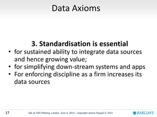 17 talk at iTAG Meeting, London, June 4, 2015 – Copyright Usama Fayyad © 2015
Data Axioms
3. Standardisation is essential
• for sustained ability to integrate data sources
and hence growing value;
• for simplifying down-stream systems and apps
• For enforcing discipline as a firm increases its
data sources
 