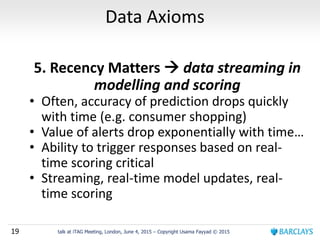 19 talk at iTAG Meeting, London, June 4, 2015 – Copyright Usama Fayyad © 2015
Data Axioms
5. Recency Matters  data streaming in
modelling and scoring
• Often, accuracy of prediction drops quickly
with time (e.g. consumer shopping)
• Value of alerts drop exponentially with time…
• Ability to trigger responses based on real-
time scoring critical
• Streaming, real-time model updates, real-
time scoring
 