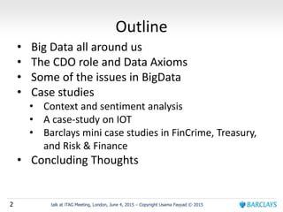 2 talk at iTAG Meeting, London, June 4, 2015 – Copyright Usama Fayyad © 2015
Outline
• Big Data all around us
• The CDO role and Data Axioms
• Some of the issues in BigData
• Case studies
• Context and sentiment analysis
• A case-study on IOT
• Barclays mini case studies in FinCrime, Treasury,
and Risk & Finance
• Concluding Thoughts
 