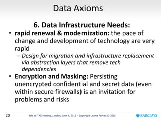 20 talk at iTAG Meeting, London, June 4, 2015 – Copyright Usama Fayyad © 2015
Data Axioms
6. Data Infrastructure Needs:
• rapid renewal & modernization: the pace of
change and development of technology are very
rapid
– Design for migration and infrastructure replacement
via abstraction layers that remove tech
dependencies
• Encryption and Masking: Persisting
unencrypted confidential and secret data (even
within secure firewalls) is an invitation for
problems and risks
 