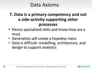 21 talk at iTAG Meeting, London, June 4, 2015 – Copyright Usama Fayyad © 2015
Data Axioms
7. Data is a primary competency and not
a side-activity supporting other
processes
• Hence specialized skills and know-how are a
must
• Generalists will create a hopeless mess
• Data is difficult: modelling, architecture, and
design to support analytics
 