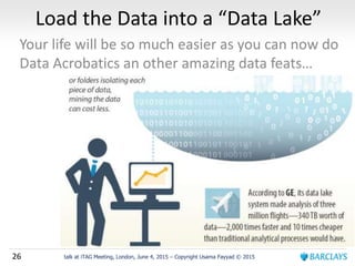 26 talk at iTAG Meeting, London, June 4, 2015 – Copyright Usama Fayyad © 2015
Load the Data into a “Data Lake”
Your life will be so much easier as you can now do
Data Acrobatics an other amazing data feats…
 