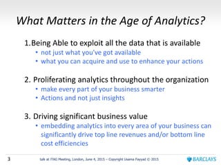 3 talk at iTAG Meeting, London, June 4, 2015 – Copyright Usama Fayyad © 2015
What Matters in the Age of Analytics?
1.Being Able to exploit all the data that is available
• not just what you've got available
• what you can acquire and use to enhance your actions
2. Proliferating analytics throughout the organization
• make every part of your business smarter
• Actions and not just insights
3. Driving significant business value
• embedding analytics into every area of your business can
significantly drive top line revenues and/or bottom line
cost efficiencies
 