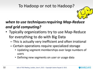 32 talk at iTAG Meeting, London, June 4, 2015 – Copyright Usama Fayyad © 2015
To Hadoop or not to Hadoop?
when to use techniquesrequiring Map-Reduce
and grid computing?
• Typically organizations try to use Map-Reduce
for everything to do with Big Data
– This is actually very inefficient and often irrational
– Certain operations require specialized storage
• Updating segment memberships over large numbers of
users
• Defining new segments on user or usage data
 