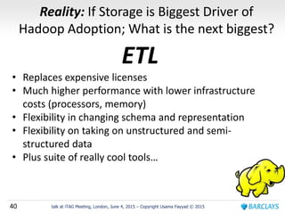 40 talk at iTAG Meeting, London, June 4, 2015 – Copyright Usama Fayyad © 2015
Reality: If Storage is Biggest Driver of
Hadoop Adoption; What is the next biggest?
ETL
• Replaces expensive licenses
• Much higher performance with lower infrastructure
costs (processors, memory)
• Flexibility in changing schema and representation
• Flexibility on taking on unstructured and semi-
structured data
• Plus suite of really cool tools…
 