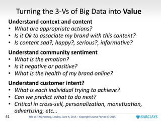 41 talk at iTAG Meeting, London, June 4, 2015 – Copyright Usama Fayyad © 2015
Turning the 3-Vs of Big Data into Value
Understand context and content
• What are appropriate actions?
• Is it Ok to associate my brand with this content?
• Is content sad?, happy?, serious?, informative?
Understand community sentiment
• What is the emotion?
• Is it negative or positive?
• What is the health of my brand online?
Understand customer intent?
• What is each individual trying to achieve?
• Can we predict what to do next?
• Critical in cross-sell, personalization, monetization,
advertising, etc…
 