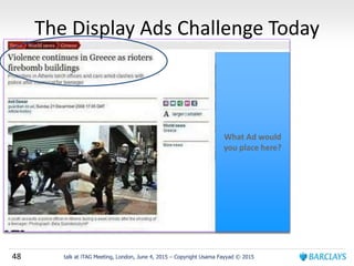 48 talk at iTAG Meeting, London, June 4, 2015 – Copyright Usama Fayyad © 2015
The Display Ads Challenge Today
What Ad would
you place here?
 
