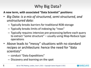 6 talk at iTAG Meeting, London, June 4, 2015 – Copyright Usama Fayyad © 2015
Why Big Data?
A new term, with associated “Data Scientist” positions:
• Big Data: is a mix of structured, semi-structured, and
unstructured data:
– Typically breaks barriers for traditional RDB storage
– Typically breaks limits of indexing by “rows”
– Typically requires intensive pre-processing before each query
to extract “some structure” – usually using Map-Reduce type
operations
• Above leads to “messy” situations with no standard
recipes or architecture: hence the need for “data
scientists”
– conduct “Data Expeditions”
– Discovery and learning on the spot
 