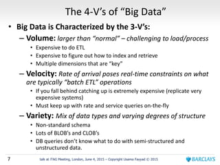 7 talk at iTAG Meeting, London, June 4, 2015 – Copyright Usama Fayyad © 2015
The 4-V’s of “Big Data”
• Big Data is Characterized by the 3-V’s:
– Volume: larger than “normal” – challenging to load/process
• Expensive to do ETL
• Expensive to figure out how to index and retrieve
• Multiple dimensions that are “key”
– Velocity: Rate of arrival poses real-time constraints on what
are typically “batch ETL” operations
• If you fall behind catching up is extremely expensive (replicate very
expensive systems)
• Must keep up with rate and service queries on-the-fly
– Variety: Mix of data types and varying degrees of structure
• Non-standard schema
• Lots of BLOB’s and CLOB’s
• DB queries don’t know what to do with semi-structured and
unstructured data.
 